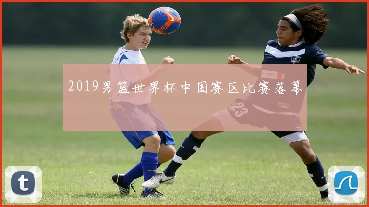 2019男篮世界杯中国赛区比赛落幕