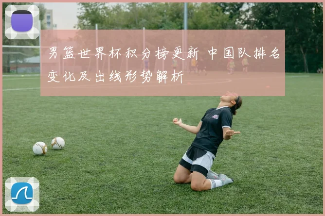 男篮世界杯积分榜更新 中国队排名变化及出线形势解析